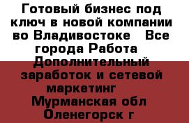 Готовый бизнес под ключ в новой компании во Владивостоке - Все города Работа » Дополнительный заработок и сетевой маркетинг   . Мурманская обл.,Оленегорск г.